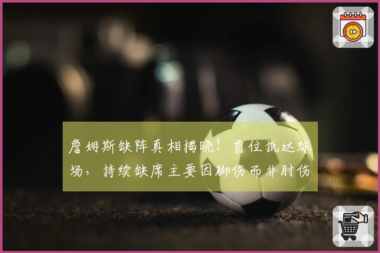 詹姆斯缺阵真相揭晓！首位抵达球场，持续缺席主要因脚伤而非肘伤
