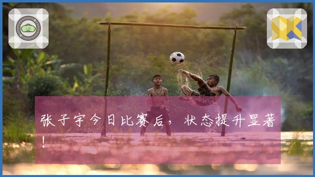 张子宇今日比赛后，状态提升显著！