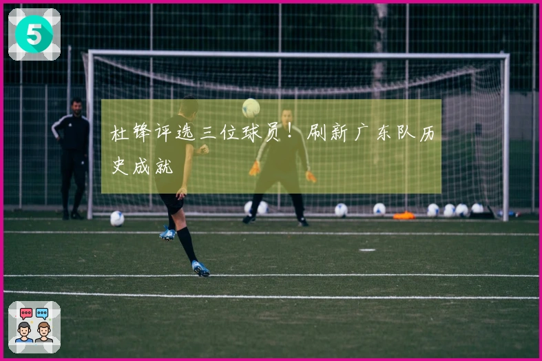 杜锋评选三位球员！刷新广东队历史成就