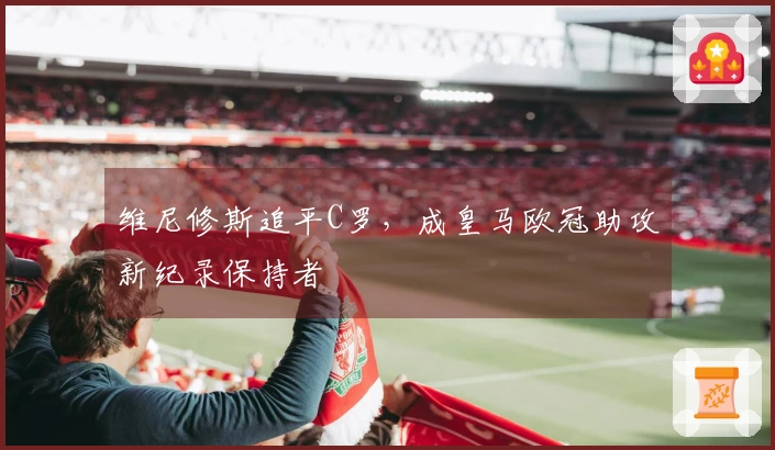 维尼修斯追平C罗，成皇马欧冠助攻新纪录保持者