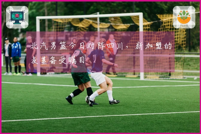北汽男篮今日对阵四川，新加盟的麦基备受瞩目