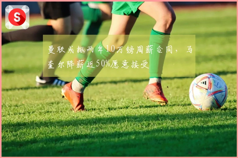 曼联或拟两年10万镑周薪合同，马奎尔降薪近50%愿意接受