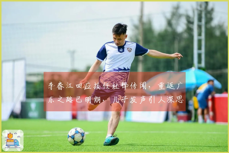 李春江回应接任杜锋传闻，重返广东之路已明朗，儿子发声引人深思