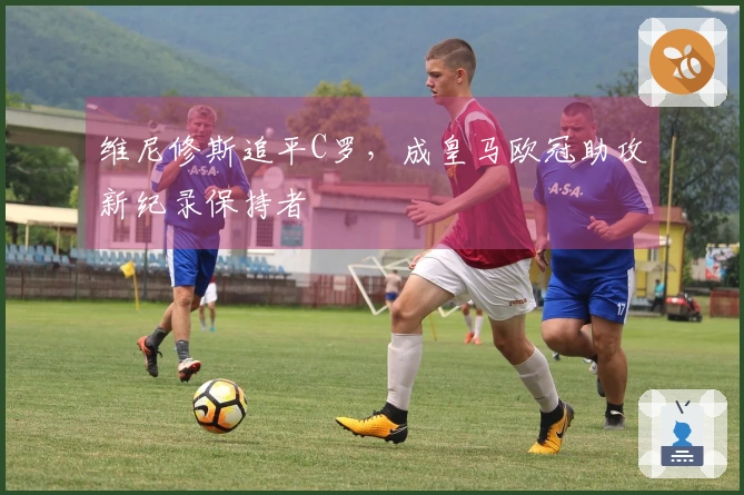 维尼修斯追平C罗，成皇马欧冠助攻新纪录保持者