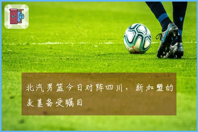 北汽男篮今日对阵四川，新加盟的麦基备受瞩目