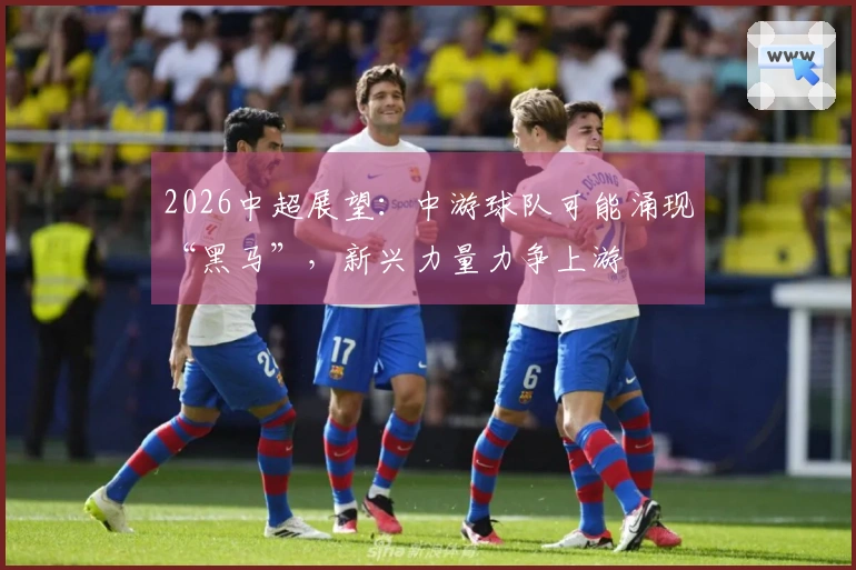 2026中超展望：中游球队可能涌现“黑马”，新兴力量力争上游