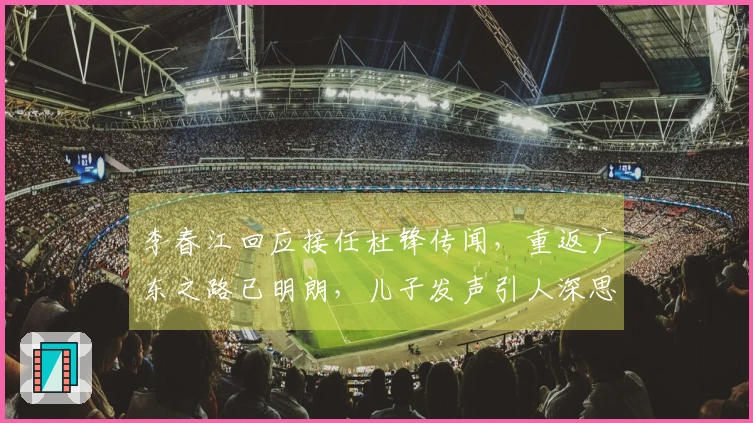 李春江回应接任杜锋传闻，重返广东之路已明朗，儿子发声引人深思