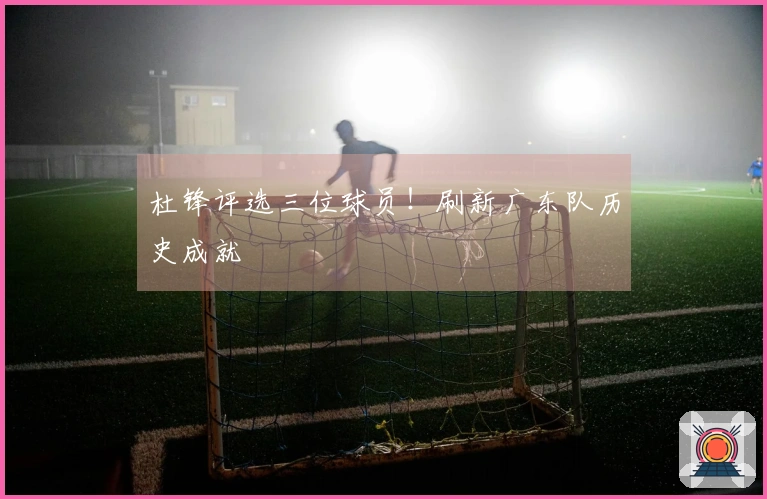 杜锋评选三位球员！刷新广东队历史成就